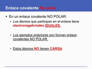 Enlace covalente No polar
 En un enlace covalente NO POLAR:
• Los átomos que participan en el enlace tiene
electronegativiades IGUALES.
• Los ejemplos anteriores son forman enlace
covalentes NO POLAR.
• Estos átomos NO tienen CARGA
 