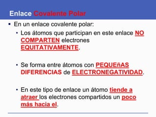 Enlace Covalente Polar
 En un enlace covalente polar:
• Los átomos que participan en este enlace NO
COMPARTEN electrones
EQUITATIVAMENTE.
• Se forma entre átomos con PEQUEñAS
DIFERENCIAS de ELECTRONEGATIVIDAD.
• En este tipo de enlace un átomo tiende a
atraer los electrones compartidos un poco
más hacia el.
 