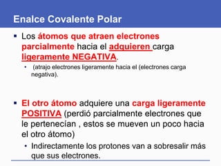 Enalce Covalente Polar
 Los átomos que atraen electrones
parcialmente hacia el adquieren carga
ligeramente NEGATIVA.
• (atrajo electrones ligeramente hacia el (electrones carga
negativa).
 El otro átomo adquiere una carga ligeramente
POSITIVA (perdió parcialmente electrones que
le pertenecían , estos se mueven un poco hacia
el otro átomo)
• Indirectamente los protones van a sobresalir más
que sus electrones.
 