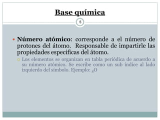 Base química
5
 Número atómico: corresponde a el número de
protones del átomo. Responsable de impartirle las
propiedades especificas del átomo.
 Los elementos se organizan en tabla periódica de acuerdo a
su número atómico. Se escribe como un sub índice al lado
izquierdo del símbolo. Ejemplo: 8O
 