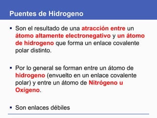 Puentes de Hidrogeno
 Son el resultado de una atracción entre un
átomo altamente electronegativo y un átomo
de hidrogeno que forma un enlace covalente
polar distinto.
 Por lo general se forman entre un átomo de
hidrogeno (envuelto en un enlace covalente
polar) y entre un átomo de Nitrógeno u
Oxígeno.
 Son enlaces débiles
 