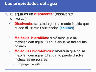 Las propiedades del agua
1. El agua es un disolvente: (disolvente
universal)
• Disolvente: sustancia generalmente líquida que
puede diluir otras sustancias (solutos).
• Molécula hidrofílica: moléculas que se
mezclan con agua. El agua disuelve moléculas
polares
• Moléculas hidrofóbicas: molécula que no se
mezclan con agua. El agua no puede disolver
moléculas no polares.
• Ejemplo: aceite
 