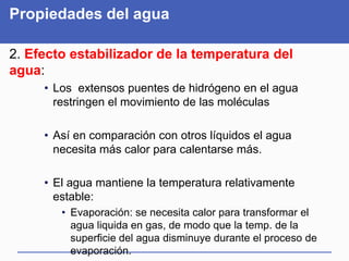 Propiedades del agua
2. Efecto estabilizador de la temperatura del
agua:
• Los extensos puentes de hidrógeno en el agua
restringen el movimiento de las moléculas
• Así en comparación con otros líquidos el agua
necesita más calor para calentarse más.
• El agua mantiene la temperatura relativamente
estable:
• Evaporación: se necesita calor para transformar el
agua liquida en gas, de modo que la temp. de la
superficie del agua disminuye durante el proceso de
evaporación.
 