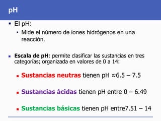 pH
 El pH:
• Mide el número de iones hidrógenos en una
reacción.
 Escala de pH: permite clasificar las sustancias en tres
categorías; organizada en valores de 0 a 14:
 Sustancias neutras tienen pH ≈6.5 – 7.5
 Sustancias ácidas tienen pH entre 0 – 6.49
 Sustancias básicas tienen pH entre7.51 – 14
 