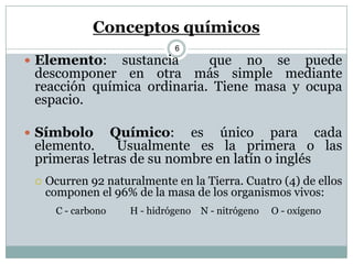 Conceptos químicos
6
 Elemento: sustancia que no se puede
descomponer en otra más simple mediante
reacción química ordinaria. Tiene masa y ocupa
espacio.
 Símbolo Químico: es único para cada
elemento. Usualmente es la primera o las
primeras letras de su nombre en latín o inglés
 Ocurren 92 naturalmente en la Tierra. Cuatro (4) de ellos
componen el 96% de la masa de los organismos vivos:
C - carbono H - hidrógeno N - nitrógeno O - oxígeno
 