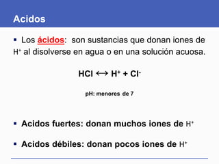 Acidos
 Los ácidos: son sustancias que donan iones de
H+ al disolverse en agua o en una solución acuosa.
HCl ↔ H+ + Cl-
pH: menores de 7
 Acidos fuertes: donan muchos iones de H+
 Acidos débiles: donan pocos iones de H+
 