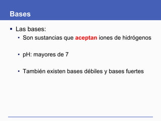 Bases
 Las bases:
• Son sustancias que aceptan iones de hidrógenos
• pH: mayores de 7
• También existen bases débiles y bases fuertes
 