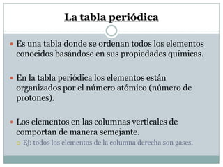 La tabla periódica
 Es una tabla donde se ordenan todos los elementos
conocidos basándose en sus propiedades químicas.
 En la tabla periódica los elementos están
organizados por el número atómico (número de
protones).
 Los elementos en las columnas verticales de
comportan de manera semejante.
 Ej: todos los elementos de la columna derecha son gases.
 
