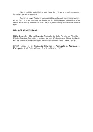 - Nenhum líder eclesiástico está livre de críticas e questionamentos,
inclusive, dos seus liderados.
- Embora o Novo Testamento tenha sido escrito originalmente em grego,
eu fiz uso de duas palavras transliteradas em hebraico (versão hebraica do
Novo Testamento), a fim de facilitar a explicação do meu ponto de vista sobre o
tema.
BIBLIOGRAFIA UTILIZADA:
Bíblia Sagrada – Harpa Sagrada. Tradução de João Ferreira de Almeida –
Edição Revista e Corrigida, 4ª edição. Barueri, SP: Sociedade Bíblica do Brasil,
Rio de Janeiro: Casa Publicadora das Assembléias de Deus, 2009. 1920 p.
KIRST, Nelson et al. Dicionário Hebraico – Português & Aramaico –
Português. 8. ed. Editora Vozes, Coeditora Sinodal, 1997
 
