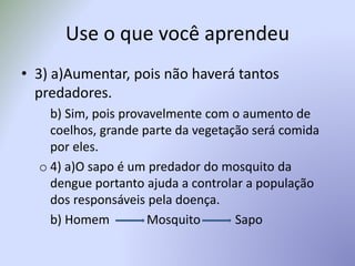 Use o que você aprendeu
• 3) a)Aumentar, pois não haverá tantos
predadores.
b) Sim, pois provavelmente com o aumento de
coelhos, grande parte da vegetação será comida
por eles.
o 4) a)O sapo é um predador do mosquito da
dengue portanto ajuda a controlar a população
dos responsáveis pela doença.
b) Homem Mosquito Sapo
 