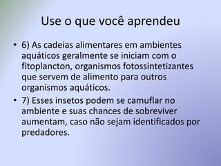 Use o que você aprendeu
• 6) As cadeias alimentares em ambientes
aquáticos geralmente se iniciam com o
fitoplancton, organismos fotossintetizantes
que servem de alimento para outros
organismos aquáticos.
• 7) Esses insetos podem se camuflar no
ambiente e suas chances de sobreviver
aumentam, caso não sejam identificados por
predadores.
 