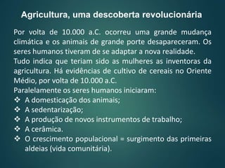 Por volta de 10.000 a.C. ocorreu uma grande mudança
climática e os animais de grande porte desapareceram. Os
seres humanos tiveram de se adaptar a nova realidade.
Tudo indica que teriam sido as mulheres as inventoras da
agricultura. Há evidências de cultivo de cereais no Oriente
Médio, por volta de 10.000 a.C.
Paralelamente os seres humanos iniciaram:
 A domesticação dos animais;
 A sedentarização;
 A produção de novos instrumentos de trabalho;
 A cerâmica.
 O crescimento populacional = surgimento das primeiras
aldeias (vida comunitária).
Agricultura, uma descoberta revolucionária
 