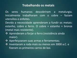 Trabalhando os metais
Os seres humanos descobriram a metalurgia.
Inicialmente trabalharam com o cobre – faziam
utensílios e enfeites.
Devido a necessidade aprenderam a fundir os metais:
estanho, cobre e ferro. O cobre + estanho = bronze
(metal mais resistente).
 Aprenderam a forjar o ferro (resistência ainda
maior).
 Aperfeiçoaram suas armas e ferramentas;
 Inventaram a roda mais ou menos em 3000 a.C. e
fizeram os primeiros carros de boi.
 