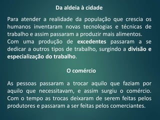Para atender a realidade da população que crescia os
humanos inventaram novas tecnologias e técnicas de
trabalho e assim passaram a produzir mais alimentos.
Com uma produção de excedentes passaram a se
dedicar a outros tipos de trabalho, surgindo a divisão e
especialização do trabalho.
Da aldeia à cidade
As pessoas passaram a trocar aquilo que faziam por
aquilo que necessitavam, e assim surgiu o comércio.
Com o tempo as trocas deixaram de serem feitas pelos
produtores e passaram a ser feitas pelos comerciantes.
O comércio
 