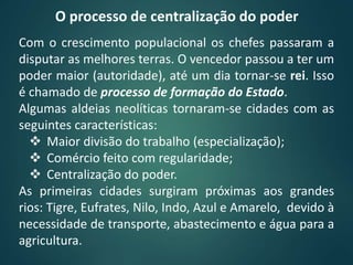 O processo de centralização do poder
Com o crescimento populacional os chefes passaram a
disputar as melhores terras. O vencedor passou a ter um
poder maior (autoridade), até um dia tornar-se rei. Isso
é chamado de processo de formação do Estado.
Algumas aldeias neolíticas tornaram-se cidades com as
seguintes características:
 Maior divisão do trabalho (especialização);
 Comércio feito com regularidade;
 Centralização do poder.
As primeiras cidades surgiram próximas aos grandes
rios: Tigre, Eufrates, Nilo, Indo, Azul e Amarelo, devido à
necessidade de transporte, abastecimento e água para a
agricultura.
 