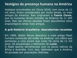 Vestígios da presença humana na América
Vestígios encontrados em Clovis (EUA) com cerca de 11
mil anos, foram considerados por muito tempo, os mais
antigos da América. Eles originaram a Teoria Clovis,
que os humanos teriam entrado na América há 11 500
anos. Mas nas últimas décadas foram descobertos sítios
arqueológicos ainda mais antigos.
A pré-história brasileira: descobertas recentes
Em 1999, Walter Neves descobriu o mais antigo fóssil
humano conhecido até então na América: um crânio que
pertenceu a uma jovem que viveu há cerca de 11 mil
anos. Os arqueólogos o batizaram de Luzia.
O fóssil aponta semelhanças com os povos nativos da
África e Austrália. Com isso, defendem que a América
foi povoada por populações distintas.
 