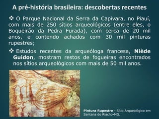  O Parque Nacional da Serra da Capivara, no Piauí,
com mais de 250 sítios arqueológicos (entre eles, o
Boqueirão da Pedra Furada), com cerca de 20 mil
anos, e contendo achados com 30 mil pinturas
rupestres;
 Estudos recentes da arqueóloga francesa, Niède
Guidon, mostram restos de fogueiras encontrados
nos sítios arqueológicos com mais de 50 mil anos.
Pintura Rupestre - Sítio Arqueológico em
Santana do Riacho-MG.
A pré-história brasileira: descobertas recentes
 
