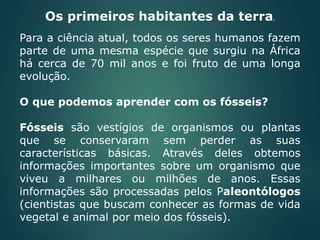 Para a ciência atual, todos os seres humanos fazem
parte de uma mesma espécie que surgiu na África
há cerca de 70 mil anos e foi fruto de uma longa
evolução.
O que podemos aprender com os fósseis?
Fósseis são vestígios de organismos ou plantas
que se conservaram sem perder as suas
características básicas. Através deles obtemos
informações importantes sobre um organismo que
viveu a milhares ou milhões de anos. Essas
informações são processadas pelos Paleontólogos
(cientistas que buscam conhecer as formas de vida
vegetal e animal por meio dos fósseis).
Os primeiros habitantes da terra.
 