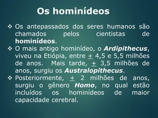 Os hominídeos
 Os antepassados dos seres humanos são
chamados pelos cientistas de
hominídeos.
 O mais antigo hominídeo, o Ardipithecus,
viveu na Etiópia, entre + 4,5 e 5,5 milhões
de anos. Mais tarde, + 3,5 milhões de
anos, surgiu os Australopithecus.
 Posteriormente, + 2 milhões de anos,
surgiu o gênero Homo, no qual estão
incluídos os hominídeos de maior
capacidade cerebral.
 