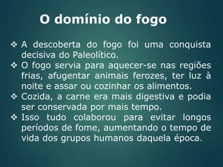 O domínio do fogo
 A descoberta do fogo foi uma conquista
decisiva do Paleolítico.
 O fogo servia para aquecer-se nas regiões
frias, afugentar animais ferozes, ter luz à
noite e assar ou cozinhar os alimentos.
 Cozida, a carne era mais digestiva e podia
ser conservada por mais tempo.
 Isso tudo colaborou para evitar longos
períodos de fome, aumentando o tempo de
vida dos grupos humanos daquela época.
 