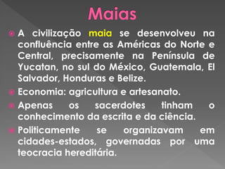  A civilização maia se desenvolveu na
confluência entre as Américas do Norte e
Central, precisamente na Península de
Yucatan, no sul do México, Guatemala, El
Salvador, Honduras e Belize.
 Economia: agricultura e artesanato.
 Apenas os sacerdotes tinham o
conhecimento da escrita e da ciência.
 Politicamente se organizavam em cidades-
estados, governadas por uma teocracia
hereditária.
 