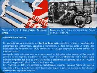 O socialismo na Rússia
O socialismo penetrou na
Rússia graças à tradução da
obra O capital, de Karl
Marx, e dos textos de dois
russos, George Plekhanov e
Wladimir Ulianov, o Lênin.
Inspirado nesses textos foi
fundado o POSDR – Partido
Operário Social Democrata
Russo, em 1898. O partido
se dividia em dois grupos,
ambos marxistas:
 Mencheviques (minoria, em russo), corrente liderada
por George Plekhanov e Yuli Martov. queriam chegar
ao poder através de aliança com a burguesia e eleições
parlamentares;
 Bolcheviques (maioria, em russo), liderados por Lênin
e Trotsky. Defendiam a clandestinidade, a centralização
e uma rigorosa disciplina política no partido, pois na
Rússia czarista não havia liberdade política.
Domingo Sangrento – Em 1905,
a Rússia perdeu a guerra contra
o Japão. O povo marchou para
o Palácio de Inverno, em S.
Petersburgo, cantando: “Deus
salve o czar”. A polícia atirou na
multidão, matando mais de mil
e ferindo cerca de cinco mil.
 