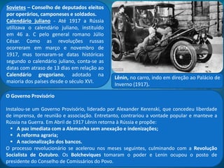 Pôster do filme O Encouraçado Potemkin
(1925).
A Revolução em marcha
Em protesto contra o massacre do Domingo Sangrento, explodem revoltas e manifestações
promovidas por camponeses, operários e marinheiros. A mais famosa delas, A revolta dos
Marinheiros do Potemkin, em 1905, denunciava os castigos corporais e a fome sofridas na
marinha czarista.
A agitação social culminou com os levantes operários liderados pelos sovietes de Moscou. O
governo czarista reprimiu mas terminou por convocar uma Assembleia Nacional, a Duma. Isso o
manteve no poder por mais 12 anos. Entretanto, a desastrosa participação russa na 1ª Guerra
Mundial mergulhou o país na crise econômica e social.
Em fevereiro de 1917, um passeata de trabalhadores marchou rumo ao Palácio de Inverno
repetindo a frase: “paz, terra e pão!”. Quatro dias depois o governo czarista foi derrubado e
estabelecida a República na Rússia.
Lênin, no carro, indo em direção ao Palácio
de Inverno (1917).
 