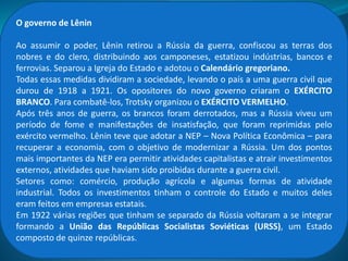 Lênin, no carro, indo em direção ao Palácio de
Inverno (1917).
Sovietes – Conselho de deputados eleitos
por operários, camponeses e soldados.
Calendário juliano - Até 1917 a Rússia
utilizava o calendário juliano, instituído
em 46 a. C pelo general romano Júlio
César. Como as revoluções russas
ocorreram em março e novembro de
1917, mas tornaram-se datas históricas
segundo o calendário juliano, conta-se as
datas com atraso de 13 dias em relação ao
Calendário gregoriano, adotado na
maioria dos países desde o século XVI.
O Governo Provisório
Instalou-se um Governo Provisório, liderado por Alexander Kerenski, que concedeu liberdade
de imprensa, de reunião e associação. Entretanto, contrariou a vontade popular e manteve a
Rússia na Guerra. Em Abril de 1917 Lênin retorna à Rússia e propõe:
 A paz imediata com a Alemanha sem anexação e indenizações;
 A reforma agraria;
 A nacionalização dos bancos.
O processo revolucionário se acelerou nos meses seguintes, culminando com a Revolução
Socialista de Outubro. Os Bolcheviques tomaram o poder e Lenin ocupou o posto de
presidente do Conselho de Comissários do Povo.
 