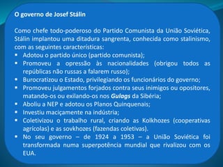 Com a morte de Lênin, em 1924, dois lideres passaram a disputar o
poder: Josef Stalin e Leon Trotsky.
Trotsky era partidário da chamada Revolução Permanente e imaginava
que se a revolução socialista não se difundisse pela Europa o próprio
regime na Rússia estaria ameaçado. Stálin, por sua vez, defendia a
chamada Revolução Num Só País, pois acreditava que, antes de tudo, era
preciso consolidar o socialismo na Rússia para só depois pensar em
difundi-lo ao mundo.
Stalin venceu a disputa, Trotsky foi expulso da URSS e assassinado no
México, em 1940, a mando de Stálin.
A disputa entre Trotsky e Stalin
 