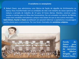 O socialismo e o anarquismo
O socialismo é uma doutrina política social que propõe a
transformação da sociedade, visando a repartição da riqueza e a
igualdade social.
A desigualdade social era grande no século XIX (na Europa) e a vida
dos trabalhadores, bastantes difícil. Assim, três pensadores franceses
elaboraram propostas de reforma do capitalismo e de melhora da
vida da classe trabalhadora: o Socialismo Utópico.
Para Saint-Simon a sociedade estava dividida em produtores e
ociosos e só melhoraria se fosse governada por industriais e
cientistas cristãos, que combateriam a competição, o egoísmo e
melhorariam a vida dos mais pobres. Industriais e cientistas
substituiriam, então, reis, aristocratas e políticos.
Para Charles Fourier a sociedade estava organizada em
Falanstérios: comunidade com cerca de 1800 pessoas; Cada um
trabalharia com o que mais se identificasse, os frutos do trabalho
seriam de todos;
 
