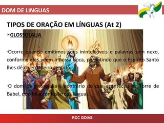 DOM DE LINGUAS
RCC GOIÁS
TIPOS DE ORAÇÃO EM LÍNGUAS (At 2)
GLOSSOLALIA
-Ocorre quando emitimos sons ininteligíveis e palavras sem nexo,
conforme eles veem a nossa boca, permitindo que o Espírito Santo
lhes dê o verdadeiro sentido.
-O dom da glossolalia é contrário do que aconteceu na Torre de
Babel, que foi a confusão das línguas.
 