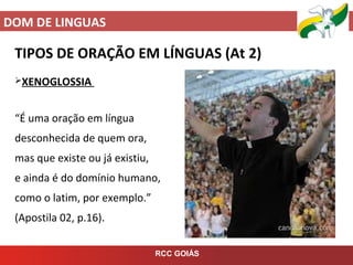DOM DE LINGUAS
RCC GOIÁS
TIPOS DE ORAÇÃO EM LÍNGUAS (At 2)
XENOGLOSSIA
“É uma oração em língua
desconhecida de quem ora,
mas que existe ou já existiu,
e ainda é do domínio humano,
como o latim, por exemplo.”
(Apostila 02, p.16).
 