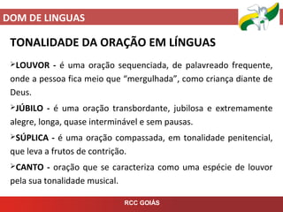 DOM DE LINGUAS
RCC GOIÁS
TONALIDADE DA ORAÇÃO EM LÍNGUAS
LOUVOR - é uma oração sequenciada, de palavreado frequente,
onde a pessoa fica meio que “mergulhada”, como criança diante de
Deus.
JÚBILO - é uma oração transbordante, jubilosa e extremamente
alegre, longa, quase interminável e sem pausas.
SÚPLICA - é uma oração compassada, em tonalidade penitencial,
que leva a frutos de contrição.
CANTO - oração que se caracteriza como uma espécie de louvor
pela sua tonalidade musical.
 