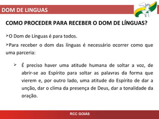 DOM DE LINGUAS
RCC GOIÁS
COMO PROCEDER PARA RECEBER O DOM DE LÍNGUAS?
O Dom de Línguas é para todos.
Para receber o dom das línguas é necessário ocorrer como que
uma parceria:
 É preciso haver uma atitude humana de soltar a voz, de
abrir-se ao Espírito para soltar as palavras da forma que
vierem e, por outro lado, uma atitude do Espírito de dar a
unção, dar o clima da presença de Deus, dar a tonalidade da
oração.
 