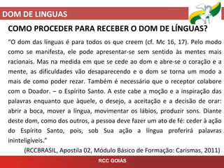 DOM DE LINGUAS
RCC GOIÁS
COMO PROCEDER PARA RECEBER O DOM DE LÍNGUAS?
“O dom das línguas é para todos os que creem (cf. Mc 16, 17). Pelo modo
como se manifesta, ele pode apresentar-se sem sentido às mentes mais
racionais. Mas na medida em que se cede ao dom e abre-se o coração e a
mente, as dificuldades vão desaparecendo e o dom se torna um modo a
mais de como poder rezar. Também é necessário que o receptor colabore
com o Doador. – o Espírito Santo. A este cabe a moção e a inspiração das
palavras enquanto que àquele, o desejo, a aceitação e a decisão de orar:
abrir a boca, mover a língua, movimentar os lábios, produzir sons. Diante
deste dom, como dos outros, a pessoa deve fazer um ato de fé: ceder à ação
do Espírito Santo, pois, sob Sua ação a língua proferirá palavras
ininteligíveis.”
(RCCBRASIL, Apostila 02, Módulo Básico de Formação: Carismas, 2011)
 