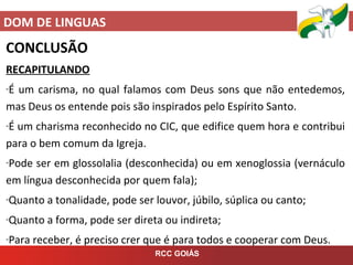 DOM DE LINGUAS
RCC GOIÁS
CONCLUSÃO
RECAPITULANDO
-É um carisma, no qual falamos com Deus sons que não entedemos,
mas Deus os entende pois são inspirados pelo Espírito Santo.
-É um charisma reconhecido no CIC, que edifice quem hora e contribui
para o bem comum da Igreja.
-Pode ser em glossolalia (desconhecida) ou em xenoglossia (vernáculo
em língua desconhecida por quem fala);
-Quanto a tonalidade, pode ser louvor, júbilo, súplica ou canto;
-Quanto a forma, pode ser direta ou indireta;
-Para receber, é preciso crer que é para todos e cooperar com Deus.
 