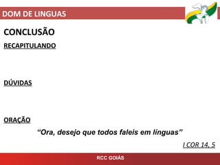 DOM DE LINGUAS
RCC GOIÁS
CONCLUSÃO
RECAPITULANDO
DÚVIDAS
ORAÇÃO
“Ora, desejo que todos faleis em línguas”
I COR 14, 5
 