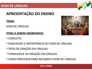 DOM DE LINGUAS
RCC GOIÁS
APRESENTAÇÃO DO ENSINO
TEMA:
DOM DE LÍNGUAS.
ITENS A SEREM ABORDADOS:
CONCEITO.
FINALIDADE E IMPORTÂNCIA DO DOM DE LÍNGUAS.
TIPOS DE ORAÇÃO EM LÍNGUAS.
TONALIDADE DA ORAÇÃO EM LÍNGUAS.
COMO PROCEDER PARA RECEBER O DOM DE LÍNGUAS.
 