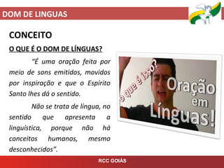 DOM DE LINGUAS
RCC GOIÁS
CONCEITO
O QUE É O DOM DE LÍNGUAS?
“É uma oração feita por
meio de sons emitidos, movidos
por inspiração e que o Espírito
Santo lhes dá o sentido.
Não se trata de língua, no
sentido que apresenta a
linguística, porque não há
conceitos humanos, mesmo
desconhecidos”.
 