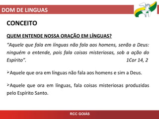 DOM DE LINGUAS
RCC GOIÁS
CONCEITO
QUEM ENTENDE NOSSA ORAÇÃO EM LÍNGUAS?
“Aquele que fala em línguas não fala aos homens, senão a Deus:
ninguém o entende, pois fala coisas misteriosas, sob a ação do
Espírito”. 1Cor 14, 2
Aquele que ora em línguas não fala aos homens e sim a Deus.
Aquele que ora em línguas, fala coisas misteriosas produzidas
pelo Espírito Santo.
 