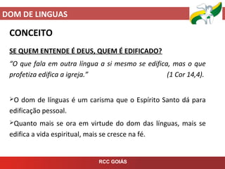 DOM DE LINGUAS
RCC GOIÁS
CONCEITO
SE QUEM ENTENDE É DEUS, QUEM É EDIFICADO?
“O que fala em outra língua a si mesmo se edifica, mas o que
profetiza edifica a igreja.” (1 Cor 14,4).
O dom de línguas é um carisma que o Espírito Santo dá para
edificação pessoal.
Quanto mais se ora em virtude do dom das línguas, mais se
edifica a vida espiritual, mais se cresce na fé.
 