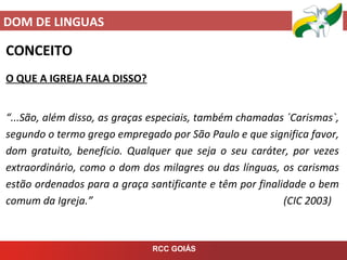DOM DE LINGUAS
RCC GOIÁS
CONCEITO
O QUE A IGREJA FALA DISSO?
“...São, além disso, as graças especiais, também chamadas ´Carismas`,
segundo o termo grego empregado por São Paulo e que significa favor,
dom gratuito, benefício. Qualquer que seja o seu caráter, por vezes
extraordinário, como o dom dos milagres ou das línguas, os carismas
estão ordenados para a graça santificante e têm por finalidade o bem
comum da Igreja.” (CIC 2003)
 