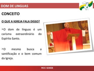 DOM DE LINGUAS
RCC GOIÁS
CONCEITO
O QUE A IGREJA FALA DISSO?
O dom de línguas é um
carisma extraordinário do
Espírito Santo.
O mesmo busca a
santificação e o bem comum
da Igreja.
 