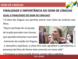 DOM DE LINGUAS
RCC GOIÁS
FINALIDADE E IMPORTÂNCIA DO DOM DE LÍNGUAS
QUAL A FINALIDADE DO DOM DE LÍNGUAS?
O dom das línguas nos permite entrar num clima de sintonia com
Deus.
“Quem participa de um grupo
de oração percebe com clareza
que quando entramos num bom
momento de oração em línguas,
a atmosfera espiritual, o clima fica mais agradável e percebemos a
presença de Deus de forma mais concreta na nossa vida”.
Enriquece a nossa oração formal, porém não a substitui.
 