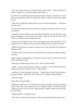 - Você tem certeza de que foi a melhor decisão voltar Angel? – disse Laurel mãe de
Melody e Marcel. Ela e Angel são amigas desde pequenas.
Laurel havia convidado Angel para jantar naquela noite. Thomas, seu marido, não estava
em casa, pois tinha ido resolver um problema na cidade. As duas conversavam na varanda
da casa.
- Sabia que em alguma hora desse jantar você iria me fazer essa pergunta. – Angel disse
em meio a risos.
- Eu não estou sendo contra. Pelo contrário, até te ajudei com tudo isso. Mas a sua volta
traz questões.
- Eu precisava de um conforto. A morte do Bryan foi dolorosa e eu não sabia mais o que
fazer para superar isso. Eu precisava voltar para o lugar em que tudo era bom e fazia
sentido. Vivi minhas melhores lembranças aqui.
- Você já deu uma olhada na casa? Viu se tem alguma coisa que fale demais? Não tive
tempo de mexer lá. Algumas coisas eu já tinha levado para a casa do lago, outras não.
- Alguns dias antes de eu me mudar, vasculhei a casa e tudo o que tinha dos Campbell eu
tranquei no sótão.
- É melhor assim. Você sabe como essa cidade reagiria se soubesse que ainda há vestígios
da Ashley.
Thomas chegou acompanhado por um homem de terno e gravata, cabelos loiros, olhos
verdes, forte de pele rosada.
- Olha quem acaba de chegar de Nova York. – Disse Thomas sorrindo.
- Logan! – Laurel correu de encontro a Logan e o abraçou. – Você sumiu por dias. Posso
te denunciar por deixar o Ethan sozinho. – Soltou Logan.
- Acredite, ele é mais responsável do que eu. – Logan beijou o rosto de Laurel e notou a
presença de Angel. - Meus olhos estão vendo isso ou é miragem? Angel Johnson?!
- Como vai Logan?
- Bem. Sinto muito pelo Bryan.
O telefone de Angel tocou e ela o atendeu. Do outro lado da linha era Harry reclamando
sobre o fato de que estava ligando em casa e ninguém atendia. Ela estranhou porque
acreditou que Alice estava em casa. Angel terminou a ligação e tentou ligar para Alice
que não atendeu.
- Algum problema? – Perguntou Laurel.
- Alice. Ela saiu e não me avisou aonde ia. Não faço ideia de onde aquela garota esteja.
 