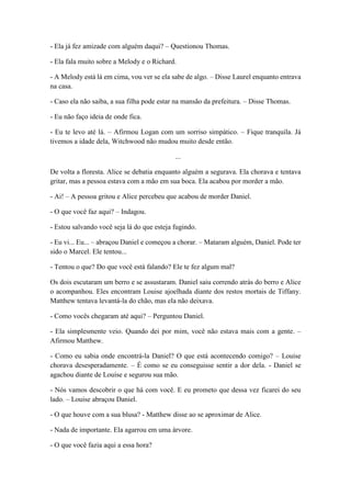 - Ela já fez amizade com alguém daqui? – Questionou Thomas.
- Ela fala muito sobre a Melody e o Richard.
- A Melody está lá em cima, vou ver se ela sabe de algo. – Disse Laurel enquanto entrava
na casa.
- Caso ela não saiba, a sua filha pode estar na mansão da prefeitura. – Disse Thomas.
- Eu não faço ideia de onde fica.
- Eu te levo até lá. – Afirmou Logan com um sorriso simpático. – Fique tranquila. Já
tivemos a idade dela, Witchwood não mudou muito desde então.
...
De volta a floresta. Alice se debatia enquanto alguém a segurava. Ela chorava e tentava
gritar, mas a pessoa estava com a mão em sua boca. Ela acabou por morder a mão.
- Ai! – A pessoa gritou e Alice percebeu que acabou de morder Daniel.
- O que você faz aqui? – Indagou.
- Estou salvando você seja lá do que esteja fugindo.
- Eu vi... Eu... – abraçou Daniel e começou a chorar. – Mataram alguém, Daniel. Pode ter
sido o Marcel. Ele tentou...
- Tentou o que? Do que você está falando? Ele te fez algum mal?
Os dois escutaram um berro e se assustaram. Daniel saiu correndo atrás do berro e Alice
o acompanhou. Eles encontram Louise ajoelhada diante dos restos mortais de Tiffany.
Matthew tentava levantá-la do chão, mas ela não deixava.
- Como vocês chegaram até aqui? – Perguntou Daniel.
- Ela simplesmente veio. Quando dei por mim, você não estava mais com a gente. –
Afirmou Matthew.
- Como eu sabia onde encontrá-la Daniel? O que está acontecendo comigo? – Louise
chorava desesperadamente. – É como se eu conseguisse sentir a dor dela. - Daniel se
agachou diante de Louise e segurou sua mão.
- Nós vamos descobrir o que há com você. E eu prometo que dessa vez ficarei do seu
lado. – Louise abraçou Daniel.
- O que houve com a sua blusa? - Matthew disse ao se aproximar de Alice.
- Nada de importante. Ela agarrou em uma árvore.
- O que você fazia aqui a essa hora?
 
