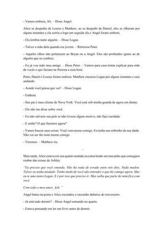 - Vamos embora, Ali. – Disse Angel.
Alice se despediu de Louise e Matthew, ao se despedir de Daniel, eles se olharam por
alguns instantes e ela sorriu e logo em seguida ela e Angel foram embora.
- Ela lembra tanto alguém. – Disse Logan.
- Talvez a mãe dela quando era jovem. – Retrucou Peter.
- Aqueles olhos não pertencem ao Bryan ou a Angel. Eles são profundos iguais ao de
alguém que eu conheci.
- Eu já vou indo meu amigo. – Disse Peter. – Vamos para casa tentar explicar para mãe
de vocês o que faziam na floresta a essa hora.
Peter, Daniel e Louise foram embora. Matthew encarou Logan por alguns instantes e saiu
andando.
- Aonde você pensa que vai? – Disse Logan.
- Embora.
- Seu pai é meu cliente de Nova York. Você está sob minha guarda de agora em diante.
- Ele não me disse sobre você.
- Eu não salvaria sua pele se não tivesse algum motivo, não faço caridade.
- E então? O que fazemos agora?
- Vamos buscar suas coisas. Você vem morar comigo. Eu tenho um sobrinho da sua idade.
Não vai ser tão ruim morar comigo.
- Veremos. – Matthew riu.
...
Mais tarde, Alice estava em seu quarto sentada na cama lendo um rascunho que conseguiu
roubar das coisas de Ashley.
“Eu preciso que você entenda. Não há nada de errado entre nós dois. Nada mudou.
Talvez eu tenha mudado. Tenho medo de você não entender o que há comigo agora. Mas
eu te amo tanto Logan. E é por isso que preciso ir. Mas saiba que parte de mim fica com
você.
Com todo o meu amor, Ash. ”
Angel bateu na porta e Alice escondeu o rascunho debaixo do travesseiro.
- Já está indo dormir? – Disse Angel entrando no quarto.
- Estava pensando em ler um livro antes de dormir.
 