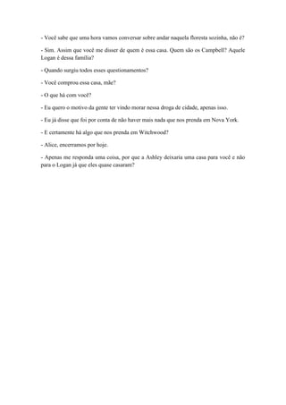 - Você sabe que uma hora vamos conversar sobre andar naquela floresta sozinha, não é?
- Sim. Assim que você me disser de quem é essa casa. Quem são os Campbell? Aquele
Logan é dessa família?
- Quando surgiu todos esses questionamentos?
- Você comprou essa casa, mãe?
- O que há com você?
- Eu quero o motivo da gente ter vindo morar nessa droga de cidade, apenas isso.
- Eu já disse que foi por conta de não haver mais nada que nos prenda em Nova York.
- E certamente há algo que nos prenda em Witchwood?
- Alice, encerramos por hoje.
- Apenas me responda uma coisa, por que a Ashley deixaria uma casa para você e não
para o Logan já que eles quase casaram?
 