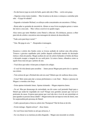 - Se não houver jogo na noite do baile, quem sabe não é Max. – sorriu sem graça.
- Algumas coisas nunca mudam. – Max levantou-se da mesa e começou a caminhar pela
sala. – O jogo foi adiado?
- Segundo o treinador Michael, os esforços estão concentrados em encontrar a Tiffany.
- Resta saber se gostarão de encontrá-la. Abram os seus livros na página quinze e vamos
dar início a essa aula. – Max voltou a escrever no quadro negro.
Alice notou que tanto Matthew como Daniel a olhavam. Ela disfarçou, passou a olhar
para tela do celular e encontrou uma mensagem de número de desconhecido.
“Tudo certo para hoje à noite? ”
“ Sim. Me pega às seis. ” – Respondeu à mensagem.
...
Encarava o celeiro dos fundos como se tivesse acabado de realizar uma obra prima.
Troncos e gravetos espalhados pelo jardim daquela sofisticada mansão de decoração
rústica e cheia de janelas. Megan acabara de sair do celeiro fechando os botões da blusa
e deixando escapar a imagem do seu sutiã preto. Lá estava James, olhando-a como se
aquilo fosse mais do que o prêmio do ano.
- Você disse que todos viriam para cá depois do colégio.
- E você foi tola demais para acreditar. – James puxou Megan para perto de si e apertou
sua cintura.
- Tem certeza de que o Richard não está em casa? Odiaria que ele soubesse dessa coisa.
- Coisa? Belo nome para dar a nossas preliminares e o ato final. – Beijou o pescoço de
Megan e o mordeu com força.
- Estou apenas treinando James. Apenas treinando. - Megan empurrou James.
- Eu sei. Mas por desencargo de curiosidade, me diz como você pretende fingir para o
Daniel que ainda há virgindade em você? Porque seus gemidos acusam que você já é
praticante da causa. Já parou para pensar que você não deve viver de um estereótipo só
para agradar as pessoas dessa cidade? - Megan tentou dar um tapa no rosto de James, mas
foi surpreendida pela presença de Daniel.
- Cadê o pessoal para a festa no celeiro dos Thompson? Não há festa só de três.
- Existe ménage. Alguém arrisca? – disse James.
- Se você fosse mais bonito eu até que arriscava, J.
- Eu vou checar se as meninas já estão chegando. - Megan saiu mexendo no celular.
 