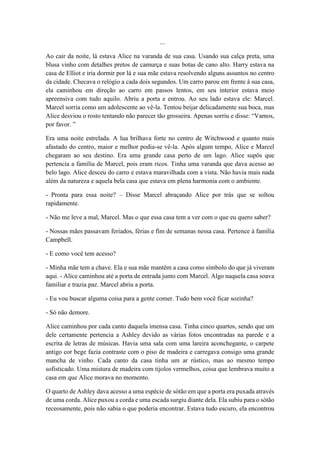 ...
Ao cair da noite, lá estava Alice na varanda de sua casa. Usando sua calça preta, uma
blusa vinho com detalhes pretos de camurça e suas botas de cano alto. Harry estava na
casa de Elliot e iria dormir por lá e sua mãe estava resolvendo alguns assuntos no centro
da cidade. Checava o relógio a cada dois segundos. Um carro parou em frente à sua casa,
ela caminhou em direção ao carro em passos lentos, em seu interior estava meio
apreensiva com tudo aquilo. Abriu a porta e entrou. Ao seu lado estava ele: Marcel.
Marcel sorria como um adolescente ao vê-la. Tentou beijar delicadamente sua boca, mas
Alice desviou o rosto tentando não parecer tão grosseira. Apenas sorriu e disse: “Vamos,
por favor. ”
Era uma noite estrelada. A lua brilhava forte no centro de Witchwood e quanto mais
afastado do centro, maior e melhor podia-se vê-la. Após algum tempo, Alice e Marcel
chegaram ao seu destino. Era uma grande casa perto de um lago. Alice supôs que
pertencia a família de Marcel, pois eram ricos. Tinha uma varanda que dava acesso ao
belo lago. Alice desceu do carro e estava maravilhada com a vista. Não havia mais nada
além da natureza e aquela bela casa que estava em plena harmonia com o ambiente.
- Pronta para essa noite? – Disse Marcel abraçando Alice por trás que se soltou
rapidamente.
- Não me leve a mal, Marcel. Mas o que essa casa tem a ver com o que eu quero saber?
- Nossas mães passavam feriados, férias e fim de semanas nessa casa. Pertence à família
Campbell.
- E como você tem acesso?
- Minha mãe tem a chave. Ela e sua mãe mantêm a casa como símbolo do que já viveram
aqui. - Alice caminhou até a porta de entrada junto com Marcel. Algo naquela casa soava
familiar e trazia paz. Marcel abriu a porta.
- Eu vou buscar alguma coisa para a gente comer. Tudo bem você ficar sozinha?
- Só não demore.
Alice caminhou por cada canto daquela imensa casa. Tinha cinco quartos, sendo que um
dele certamente pertencia a Ashley devido as várias fotos encontradas na parede e a
escrita de letras de músicas. Havia uma sala com uma lareira aconchegante, o carpete
antigo cor bege fazia contraste com o piso de madeira e carregava consigo uma grande
mancha de vinho. Cada canto da casa tinha um ar rústico, mas ao mesmo tempo
sofisticado. Uma mistura de madeira com tijolos vermelhos, coisa que lembrava muito a
casa em que Alice morava no momento.
O quarto de Ashley dava acesso a uma espécie de sótão em que a porta era puxada através
de uma corda. Alice puxou a corda e uma escada surgiu diante dela. Ela subiu para o sótão
receosamente, pois não sabia o que poderia encontrar. Estava tudo escuro, ela encontrou
 